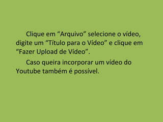 Clique em “Arquivo” selecione o vídeo, digite um “Título para o Vídeo” e clique em “Fazer Upload de Vídeo”. Caso queira incorporar um vídeo do Youtube também é possível. 
