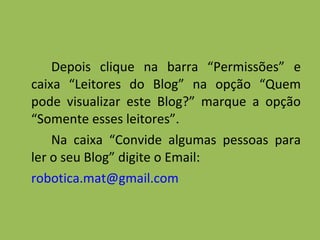 Depois clique na barra “Permissões” e caixa “Leitores do Blog” na opção “Quem pode visualizar este Blog?” marque a opção “Somente esses leitores”. Na caixa “Convide algumas pessoas para ler o seu Blog” digite o Email: [email_address]   