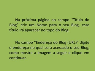 Na próxima página no campo “Título do Blog” crie um Nome para o seu Blog, esse título irá aparecer no topo do Blog. No campo “Endereço do Blog (URL)” digite o endereço no qual será acessado o seu Blog, como mostra a imagem a seguir e clique em continuar. 