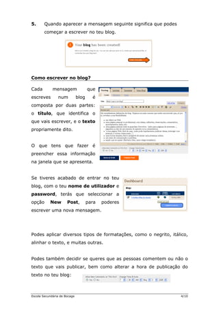 5.      Quando aparecer a mensagem seguinte significa que podes
        começar a escrever no teu blog.




Como escrever no blog?

Cada         mensagem                que
escreves        num           blog     é
composta por duas partes:
o título, que identifica o
que vais escrever, e o texto
propriamente dito.


O que tens que fazer é
preencher essa informação
na janela que se apresenta.


Se tiveres acabado de entrar no teu
blog, com o teu nome de utilizador e
password, terás que seleccionar a
opção      New        Post,          para   poderes
escrever uma nova mensagem.




Podes aplicar diversos tipos de formatações, como o negrito, itálico,
alinhar o texto, e muitas outras.


Podes também decidir se queres que as pessoas comentem ou não o
texto que vais publicar, bem como alterar a hora de publicação do
texto no teu blog:



Escola Secundária de Bocage                                       4/10
 