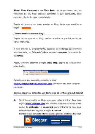Allow New Comments on This Post: se responderes sim, os
visitantes do teu blog poderão comentar o que escreveste, caso
contrário não terão essa possibilidade.


Depois de teres o teu texto escrito no blog, basta que escolhas a
opção


Como visualizar o meu blog?

Depois de escreveres no blog, podes consultar o que foi escrito de
várias maneiras.


A mais simples é, simplesmente, acederes ao endereço que definiste
anteriormente, no Internet Explorer ou noutro browser (por exemplo,
o Firefox).


Podes, também, escolher a opção View Blog, depois de teres escrito
o teu texto.




Experimenta, por exemplo, consultar o blog
http://umblogdoliceu.blogspot.com que foi usado para construir
este guia.


Como apagar ou emendar um texto que já tenha sido publicado?


1.      Se já tiveres saído do blog, terás que voltar a entrar. Para isso,
        digita www.blogger.com no Internet Explorer e utiliza o teu
        nome de utilizador e password para entrares no teu blog,
        seleccionado em seguida a opção SIGN IN.
        Lembra-te que sem esta informação não poderás aceder ao teu blog!




Escola Secundária de Bocage                                           5/10
 