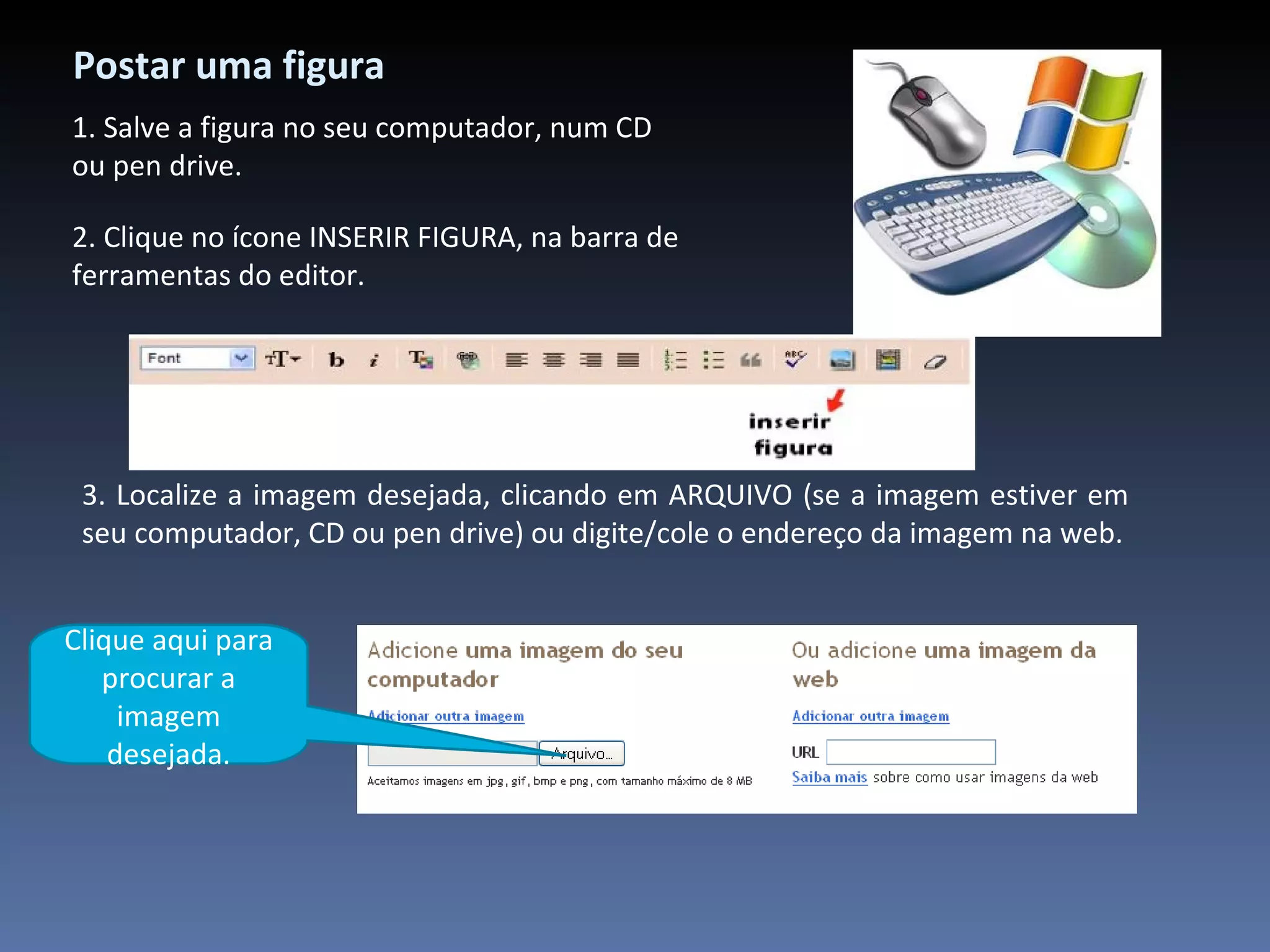 Postar uma figura 2. Clique no ícone INSERIR FIGURA, na barra de ferramentas do editor. 3. Localize a imagem desejada, clicando em ARQUIVO (se a imagem estiver em seu computador, CD ou pen drive) ou digite/cole o endereço da imagem na web. 1. Salve a figura no seu computador, num CD ou pen drive. Clique aqui para procurar a imagem desejada. 