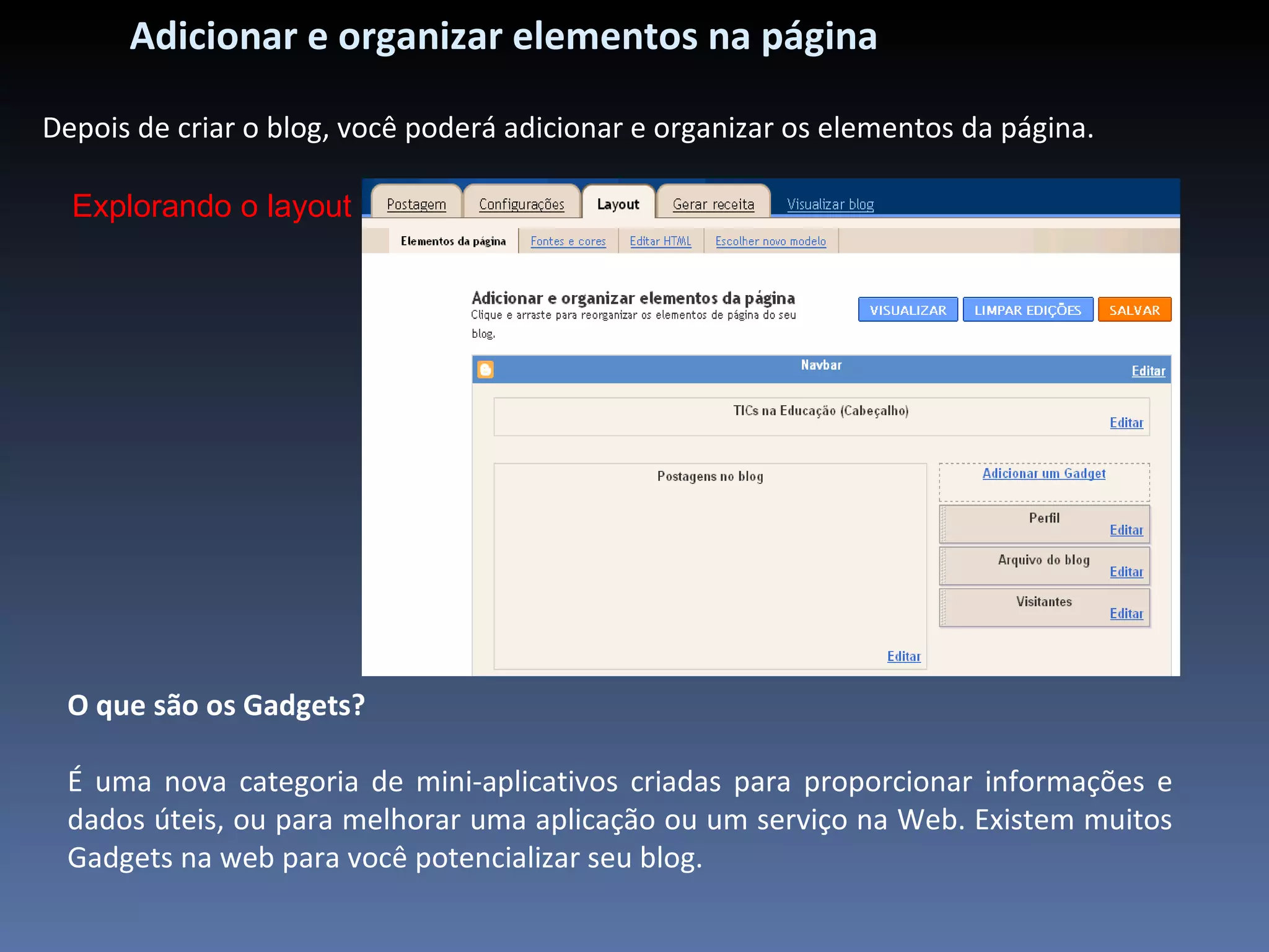Adicionar e organizar elementos na página Depois de criar o blog, você poderá adicionar e organizar os elementos da página.  Explorando o layout O que são os Gadgets? É uma nova categoria de mini-aplicativos criadas para proporcionar informações e dados úteis, ou para melhorar uma aplicação ou um serviço na Web. Existem muitos Gadgets na web para você potencializar seu blog. 