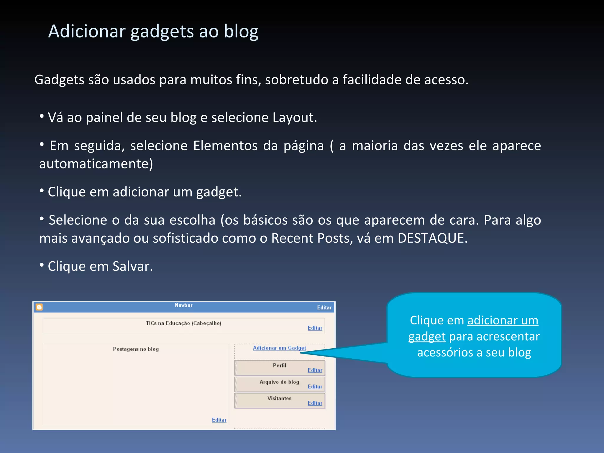 Adicionar gadgets ao blog Gadgets são usados para muitos fins, sobretudo a facilidade de acesso. Vá ao painel de seu blog e selecione Layout. Em seguida, selecione Elementos da página ( a maioria das vezes ele aparece automaticamente) Clique em adicionar um gadget. Selecione o da sua escolha (os básicos são os que aparecem de cara. Para algo mais avançado ou sofisticado como o Recent Posts, vá em DESTAQUE. Clique em Salvar. Clique em  adicionar um gadget  para acrescentar acessórios a seu blog 