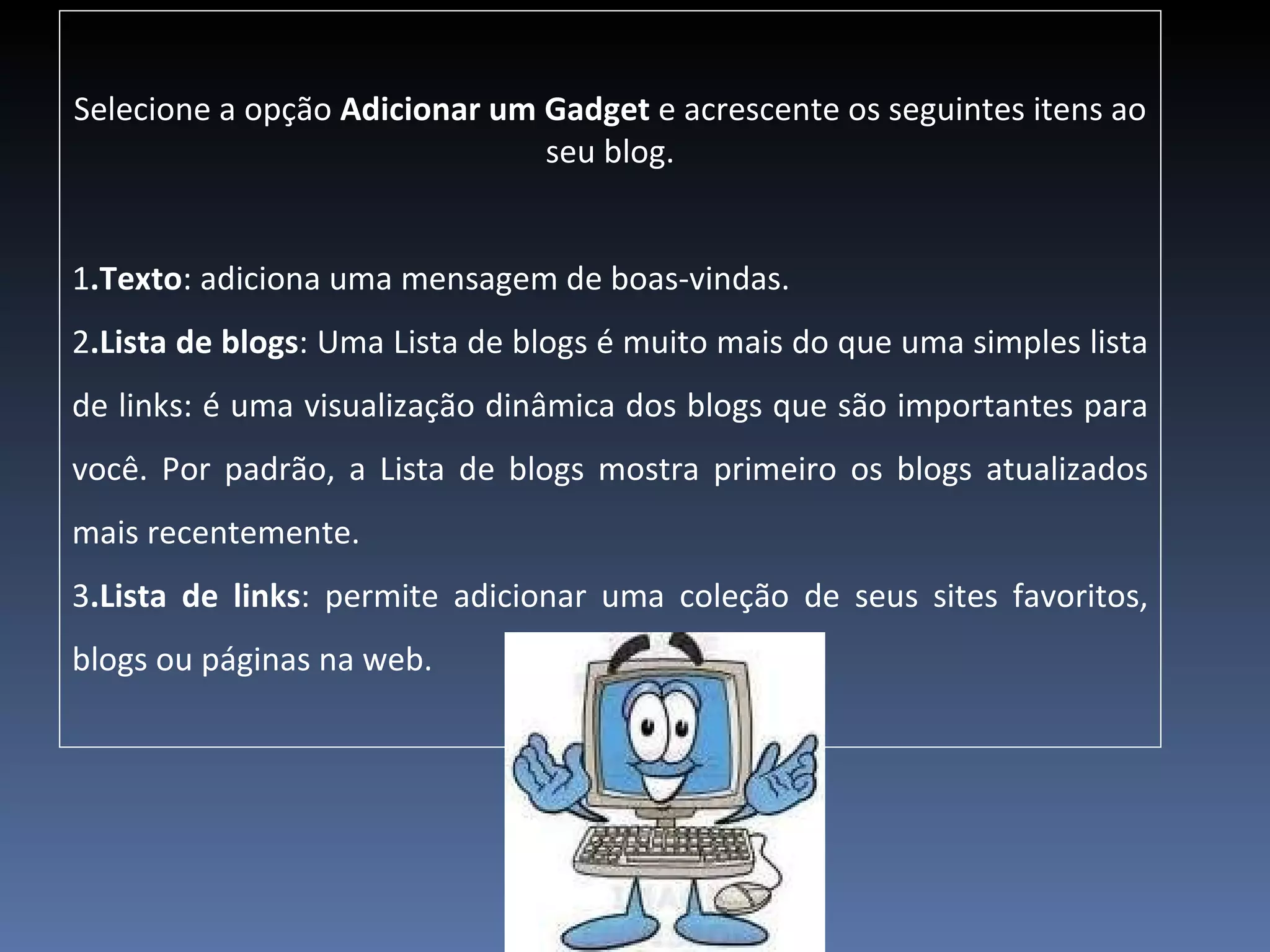 Selecione a opção  Adicionar um Gadget  e acrescente os seguintes itens ao seu blog. 1 .Texto : adiciona uma mensagem de boas-vindas.  2 .Lista de blogs : Uma Lista de blogs é muito mais do que uma simples lista de links: é uma visualização dinâmica dos blogs que são importantes para você. Por padrão, a Lista de blogs mostra primeiro os blogs atualizados mais recentemente. 3 .Lista de links : permite adicionar uma coleção de seus sites favoritos, blogs ou páginas na web. 