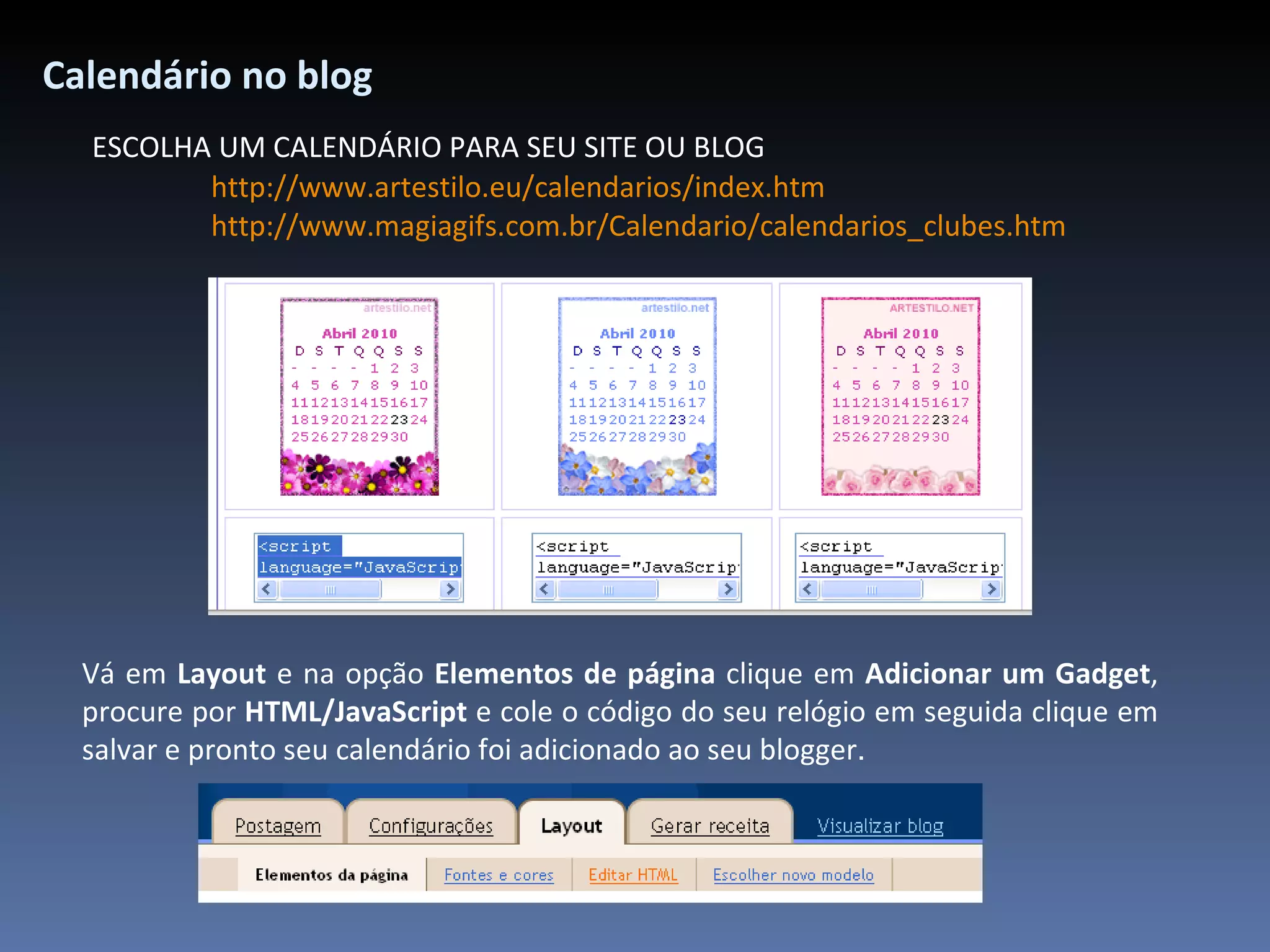 Calendário no blog ESCOLHA UM CALENDÁRIO PARA SEU SITE OU BLOG http://www.artestilo.eu/calendarios/index.htm http://www.magiagifs.com.br/Calendario/calendarios_clubes.htm Vá em  Layout  e na opção  Elementos de página  clique em  Adicionar um Gadget , procure por  HTML/JavaScript  e cole o código do seu relógio em seguida clique em salvar e pronto seu calendário foi adicionado ao seu blogger .   