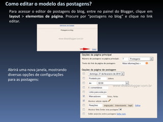 Como editar o modelo das postagens? Para acessar o editor de postagens do blog, entre no painel do Blogger, clique em  layout  >  elementos   de página . Procure por “postagens no blog” e clique no link editar. Abrirá uma nova janela, mostrando diversas opções de configurações para as postagens: 