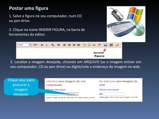 Postar uma figura 2. Clique no ícone INSERIR FIGURA, na barra de ferramentas do editor. 3. Localize a imagem desejada, clicando em ARQUIVO (se a imagem estiver em seu computador, CD ou pen drive) ou digite/cole o endereço da imagem na web. 1. Salve a figura no seu computador, num CD ou pen drive. Clique aqui para procurar a imagem desejada. 