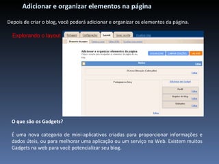 Adicionar e organizar elementos na página Depois de criar o blog, você poderá adicionar e organizar os elementos da página.  Explorando o layout O que são os Gadgets? É uma nova categoria de mini-aplicativos criadas para proporcionar informações e dados úteis, ou para melhorar uma aplicação ou um serviço na Web. Existem muitos Gadgets na web para você potencializar seu blog. 