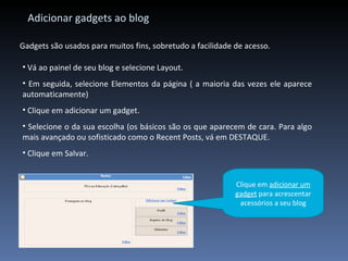 Adicionar gadgets ao blog Gadgets são usados para muitos fins, sobretudo a facilidade de acesso. Vá ao painel de seu blog e selecione Layout. Em seguida, selecione Elementos da página ( a maioria das vezes ele aparece automaticamente) Clique em adicionar um gadget. Selecione o da sua escolha (os básicos são os que aparecem de cara. Para algo mais avançado ou sofisticado como o Recent Posts, vá em DESTAQUE. Clique em Salvar. Clique em  adicionar um gadget  para acrescentar acessórios a seu blog 