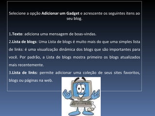 Selecione a opção  Adicionar um Gadget  e acrescente os seguintes itens ao seu blog. 1 .Texto : adiciona uma mensagem de boas-vindas.  2 .Lista de blogs : Uma Lista de blogs é muito mais do que uma simples lista de links: é uma visualização dinâmica dos blogs que são importantes para você. Por padrão, a Lista de blogs mostra primeiro os blogs atualizados mais recentemente. 3 .Lista de links : permite adicionar uma coleção de seus sites favoritos, blogs ou páginas na web. 