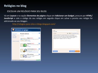Relógios no blog ESCOLHA UM RELÓGIO PARA SEU BLOG Vá em  Layout  e na opção  Elementos de página  clique em  Adicionar um Gadget , procure por  HTML/JavaScript  e cole o código do seu relógio em seguida clique em salvar e pronto seu relógio foi adicionado ao seu blogger . http://relogios-para-sites-e-blogs.blogspot.com/ 
