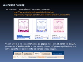 Calendário no blog ESCOLHA UM CALENDÁRIO PARA SEU SITE OU BLOG http://www.artestilo.eu/calendarios/index.htm http://www.magiagifs.com.br/Calendario/calendarios_clubes.htm Vá em  Layout  e na opção  Elementos de página  clique em  Adicionar um Gadget , procure por  HTML/JavaScript  e cole o código do seu relógio em seguida clique em salvar e pronto seu calendário foi adicionado ao seu blogger .   