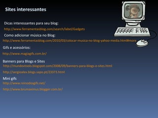http://www.ferramentasblog.com/search/label/Gadgets Sites interessantes http://www.ferramentasblog.com/2010/03/colocar-musica-no-blog-yahoo-media.html#more Como adicionar música no Blog: Dicas interessantes para seu blog: http://www.magiagifs.com.br/ Gifs e acessórios: Banners para Blogs e Sites   http://mundovtools.blogspot.com/2008/09/banners-para-blogs-e-sites.html http://sergioalex.blogs.sapo.pt/23373.html http://www.reinodosgifs.net/ Mini gifs http://www.brumaximus.blogger.com.br/ 