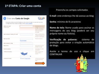 Preencha os campos solicitados E-mail : este endereço lhe dá acesso ao blog Senha : mínimo de 8 caracteres Nome de tela:  Nome usado para assinar as mensagens do seu blog (poderá ser seu próprio nome ou fictício). Verificação de palavras :  sistema de proteção para evitar a criação automática de blogs. Aceite o termo de uso e clique em CONTINUAR 1ª ETAPA: Criar uma conta 