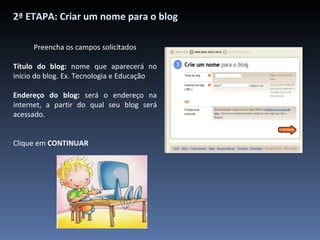 2ª ETAPA: Criar um nome para o blog Preencha os campos solicitados Título do blog:  nome que aparecerá no início do blog. Ex. Tecnologia e Educação Endereço do blog:  será o endereço na internet, a partir do qual seu blog será acessado. Clique em  CONTINUAR 