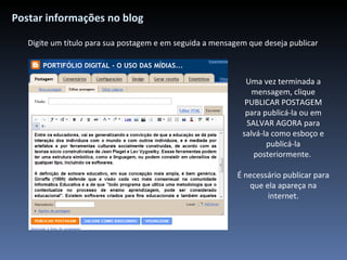 Postar informações no blog Digite um título para sua postagem e em seguida a mensagem que deseja publicar Uma vez terminada a mensagem, clique PUBLICAR POSTAGEM para publicá-la ou em SALVAR AGORA para salvá-la como esboço e publicá-la posteriormente.  É necessário publicar para que ela apareça na internet. 