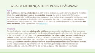 QUAL A DIFERENÇA ENTRE POSTS E PÁGINAS? 
POSTS 
São publicados com periodicidade e, salvo raras exceções, aparecem na página inicial do 
blog. Eles aparecem em ordem cronológica inversa, ou seja, o mais recente fica no 
começo (a primeira publicação é que aparece) e os outros ficam depois (embaixo do mais 
recente ou nos arquivos). Posts têm data, categoria, link para comentários e, geralmente, 
também têm tags (assuntos). Pela dinâmica da periodicidade de publicação, ou seja, têm 
linha do tempo, posts aparecem nos feeds/RSS. 
PÁGINAS 
Ao contrário dos posts, as páginas são estáticas, ou seja, não vão lá para o final ou para o 
arquivo conforme novos textos são publicados. O que importa não é a data de publicação 
e sim o conteúdo da página, que geralmente trata de informações sobre o próprio blog e 
autores: sobre, autores, arquivos, licença de uso, contato, etc. Os links para as páginas 
estão sempre em destaque, seja “no topo” do blog ou encabeçando alguma coluna 
lateral, poiscontém informações que devem estar sempre facilmente acessíveis aos leitores. 
Como são publicadas e permanecem no mesmo lugar independente da data de 
publicação, ou seja, não têm linha do tempo, páginas não aparecem nos feeds. 
 
