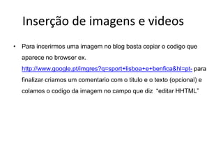 Inserção de imagens e videos
• Para incerirmos uma imagem no blog basta copiar o codigo que
  aparece no browser ex.
  http://www.google.pt/imgres?q=sport+lisboa+e+benfica&hl=pt- para
  finalizar criamos um comentario com o titulo e o texto (opcional) e
  colamos o codigo da imagem no campo que diz “editar HHTML”
 