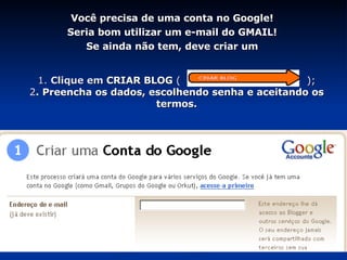 1.  Clique em  CRIAR BLOG   (   ); 2 . Preencha os dados, escolhendo senha e aceitando os termos. Você precisa de uma conta no Google! Seria bom utilizar um e-mail do GMAIL! Se ainda não tem, deve criar um 