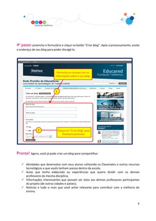 4o passo: preencha o formulário e clique no botão “Criar blog”. Após o processamento, anote
o endereço de seu blog para poder divulgá-lo.




Pronto! Agora, você já pode criar um blog para compartilhar:

    Atividades que desenvolve com seus alunos utilizando os Classmates e outros recursos
     tecnológicos a que vocês tenham acesso dentro da escola;
    Aulas que tenha elaborado ou experiências que queira dividir com os demais
     professores da mesma disciplina;
    Informações interessantes que possam ser úteis aos demais professores participantes
     do projeto (de outras cidades e países);
    Notícias e tudo o mais que você achar relevante para contribuir com a melhoria do
     ensino.


                                                                                         4
 