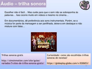 Áudio – trilha sonora
14
Curiosidade: como são escolhidas trilhas
sonoras de novelas?
https://globoplay.globo.com/v/830653/
Trilhas sonoras gratis
http://simsinmotion.com/site/guias/
variados/5-sites-de-trilha-sonoras-gratis/
Escolher não é fácil… Mas cuide para que o som não se sobreponha às
palavras… Isso ocorre muito em videos e mesmo no cinema…
Em documentários, dê preferência aos sons instrumentais. Porém, se a
música for parte da mensagem a ser partilhada, deixe-a em destaque e não
misture com falas…
 