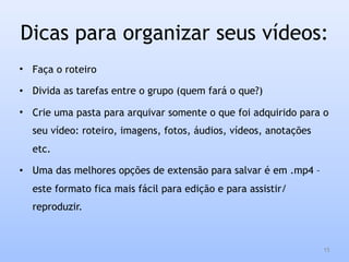 Dicas para organizar seus vídeos:
• Faça o roteiro
• Divida as tarefas entre o grupo (quem fará o que?)
• Crie uma pasta para arquivar somente o que foi adquirido para o
seu vídeo: roteiro, imagens, fotos, áudios, vídeos, anotações
etc.
• Uma das melhores opções de extensão para salvar é em .mp4 –
este formato fica mais fácil para edição e para assistir/
reproduzir.
15
 