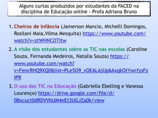 Alguns curtas produzidos por estudantes da FACED na
disciplina de Educação online - Profa Adriana Bruno
1. Cheiros de Infância (Jamerson Mancio, Michelli Domingos,
Rosilani Maia,Vilma Mesquita) https://www.youtube.com/
watch?v=ztWHNCOTItw
2. A visão dos estudantes sobre as TIC nas escolas (Caroline
Souza, Fernanda Medeiros, Natalia Souza) https://
www.youtube.com/watch?
v=FencRHQ9XQ0&list=PLe5O9_vOEALAjUp6AxqkOtYwcfysFz
IPR
3. O uso das TIC na Educação (Gabriella Ebelling e Vanessa
Lourenço) https://drive.google.com/file/d/
0Bxcuct0dRDVVbUM4eEt3UGJZa0k/view
 