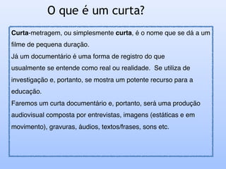 O que é um curta?
Curta-metragem, ou simplesmente curta, é o nome que se dá a um
filme de pequena duração.
Já um documentário é uma forma de registro do que
usualmente se entende como real ou realidade. Se utiliza de
investigação e, portanto, se mostra um potente recurso para a
educação.
Faremos um curta documentário e, portanto, será uma produção
audiovisual composta por entrevistas, imagens (estáticas e em
movimento), gravuras, áudios, textos/frases, sons etc.
 