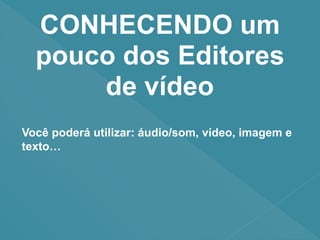 CONHECENDO um
pouco dos Editores
de vídeo
Você poderá utilizar: áudio/som, vídeo, imagem e
texto…
 