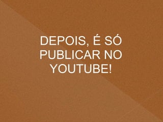 DEPOIS, É SÓ
PUBLICAR NO
YOUTUBE!
 