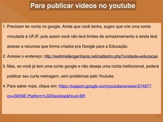Para publicar videos no youtube
1. Precisam ter conta no google. Ainda que você tenha, sugiro que crie uma conta
vinculada à UFJF, pois assim você não terá limites de armazenamento e ainda terá
acesso a recursos que forma criados pra Google para a Educação.
2. Acesse o endereço: http://webmailengenharia.net/cadastro.php?unidade=educacao
3. Mas, se você já tem uma conta google e não deseja uma conta institucional, poderá
publicar seu curta metragem, sem problemas pelo Youtube.
4. Para saber mais, clique em: https://support.google.com/youtube/answer/57407?
co=GENIE.Platform%3DDesktop&hl=pt-BR
 