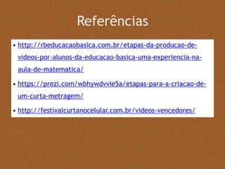 Referências
• http://rbeducacaobasica.com.br/etapas-da-producao-de-
videos-por-alunos-da-educacao-basica-uma-experiencia-na-
aula-de-matematica/
• https://prezi.com/wbhywdvvie5a/etapas-para-a-criacao-de-
um-curta-metragem/
• http://festivalcurtanocelular.com.br/videos-vencedores/
 