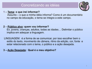 Concretizando as idéias
1 – Tema: o que irei informar?
Assunto – o que a minha idéia informa? Como é um documentário
no campo da educação, o tema se integra a este campo.
2 – Público alvo: quem vou informar?
Ex. jovens, crianças, adultos, todas as idades… Delimitar o público
implica em adequar a linguagem.
LINGUAGEM: é a forma de se comunicar, por isso escolher bem o
estilo do texto, movimento de câmera, ritmo da edição, cor, fonte e
estar relacionado com o tema, o público e a ação desejada.
3 – Ação Desejada: Qual é o meu objetivo?
4
 