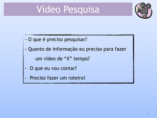 Vídeo Pesquisa
- O que é preciso pesquisar?
- Quanto de informação eu preciso para fazer
um vídeo de “X” tempo?
- O que eu vou contar?
- Preciso fazer um roteiro!
5
 