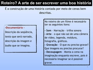 Roteiro? A arte de ser escrever uma boa história
6
É a construção de uma história contada por meio de cenas bem
descritas.
No roteiro de um filme é necessário
ter os seguintes itens:
- Som – Narração – trilha sonora
- Arte – o que não sai de uma câmera
de vídeo, legenda, moldura,
fotografia, gráficos.
- Gravação – O que eu preciso gravar?
Que imagens eu preciso procurar?
- Decoupagem – Monta a cena na
imaginação enquanto escreve, pois é
necessário imaginar se é possível
gravar.
-Documentário -
Descrição da seqüência,
texto que será narrado,
descrição da imagem e
áudio que se imagina.
 