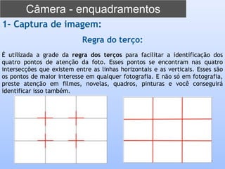 Câmera - enquadramentos
9
1- Captura de imagem:
Regra do terço:
É utilizada a grade da regra dos terços para facilitar a identificação dos
quatro pontos de atenção da foto. Esses pontos se encontram nas quatro
intersecções que existem entre as linhas horizontais e as verticais. Esses são
os pontos de maior interesse em qualquer fotografia. E não só em fotografia,
preste atenção em filmes, novelas, quadros, pinturas e você conseguirá
identificar isso também.
 