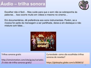 Áudio – trilha sonora
14
Curiosidade: como são escolhidas trilhas
sonoras de novelas?
https://globoplay.globo.com/v/830653/
Trilhas sonoras gratis
http://simsinmotion.com/site/guias/variados
/5-sites-de-trilha-sonoras-gratis/
Escolher não é fácil… Mas cuide para que o som não se sobreponha às
palavras… Isso ocorre muito em videos e mesmo no cinema…
Em documentários, dê preferência aos sons instrumentais. Porém, se a
música for parte da mensagem a ser partilhada, deixe-a em destaque e não
misture com falas…
 