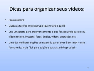 Dicas para organizar seus vídeos:
• Faça o roteiro
• Divida as tarefas entre o grupo (quem fará o que?)
• Crie uma pasta para arquivar somente o que foi adquirido para o seu
vídeo: roteiro, imagens, fotos, áudios, vídeos, anotações etc.
• Uma das melhores opções de extensão para salvar é em .mp4 – este
formato fica mais fácil para edição e para assistir/reproduzir.
15
 