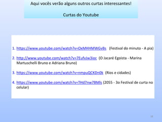 18
1. https://www.youtube.com/watch?v=OxMHHMWGvBs (Festival do minuto - A pia)
2. http://www.youtube.com/watch?v=7EufvJw3ioc (O Jacaré Egoista - Marina
Martuschelli Bruno e Adriana Bruno)
3. https://www.youtube.com/watch?v=nmpuQCKDn0k (Rios e cidades)
4. https://www.youtube.com/watch?v=THd7nw7BMls (2055 - 3o Festival de curta no
celular)
Aqui vocês verão alguns outros curtas interessantes!
Curtas do Youtube
 