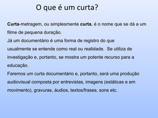 O que é um curta?
Curta-metragem, ou simplesmente curta, é o nome que se dá a um
filme de pequena duração.
Já um documentário é uma forma de registro do que
usualmente se entende como real ou realidade. Se utiliza de
investigação e, portanto, se mostra um potente recurso para a
educação.
Faremos um curta documentário e, portanto, será uma produção
audiovisual composta por entrevistas, imagens (estáticas e em
movimento), gravuras, áudios, textos/frases, sons etc.
 