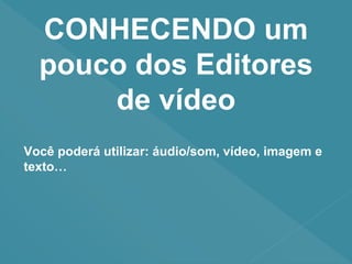 CONHECENDO um
pouco dos Editores
de vídeo
Você poderá utilizar: áudio/som, vídeo, imagem e
texto…
 