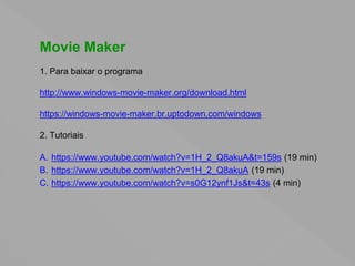 Movie Maker
1. Para baixar o programa
http://www.windows-movie-maker.org/download.html
https://windows-movie-maker.br.uptodown.com/windows
2. Tutoriais
A. https://www.youtube.com/watch?v=1H_2_Q8akuA&t=159s (19 min)
B. https://www.youtube.com/watch?v=1H_2_Q8akuA (19 min)
C. https://www.youtube.com/watch?v=s0G12ynf1Js&t=43s (4 min)
 