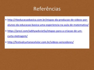 Referências
• http://rbeducacaobasica.com.br/etapas-da-producao-de-videos-por-
alunos-da-educacao-basica-uma-experiencia-na-aula-de-matematica/
• https://prezi.com/wbhywdvvie5a/etapas-para-a-criacao-de-um-
curta-metragem/
• http://festivalcurtanocelular.com.br/videos-vencedores/
 