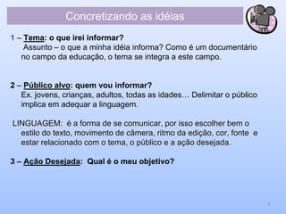 Concretizando as idéias
1 – Tema: o que irei informar?
Assunto – o que a minha idéia informa? Como é um documentário
no campo da educação, o tema se integra a este campo.
2 – Público alvo: quem vou informar?
Ex. jovens, crianças, adultos, todas as idades… Delimitar o público
implica em adequar a linguagem.
LINGUAGEM: é a forma de se comunicar, por isso escolher bem o
estilo do texto, movimento de câmera, ritmo da edição, cor, fonte e
estar relacionado com o tema, o público e a ação desejada.
3 – Ação Desejada: Qual é o meu objetivo?
4
 