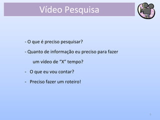 Vídeo Pesquisa
- O que é preciso pesquisar?
- Quanto de informação eu preciso para fazer
um vídeo de “X” tempo?
- O que eu vou contar?
- Preciso fazer um roteiro!
5
 