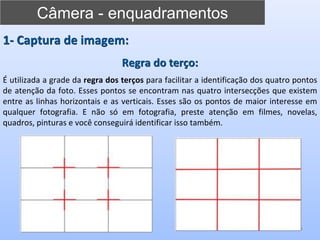 Câmera - enquadramentos
9
1- Captura de imagem:
Regra do terço:
É utilizada a grade da regra dos terços para facilitar a identificação dos quatro pontos
de atenção da foto. Esses pontos se encontram nas quatro intersecções que existem
entre as linhas horizontais e as verticais. Esses são os pontos de maior interesse em
qualquer fotografia. E não só em fotografia, preste atenção em filmes, novelas,
quadros, pinturas e você conseguirá identificar isso também.
 