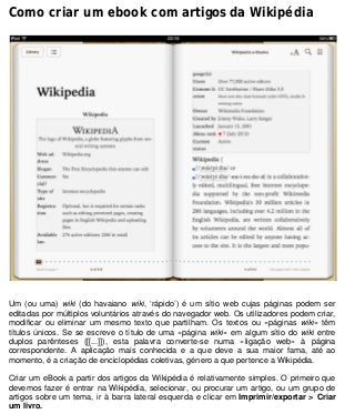 Como criar um ebook com artigos da Wikipédia
Um (ou uma) wiki (do havaiano wiki, ‘rápido’) é um sítio web cujas páginas podem ser
editadas por múltiplos voluntários através do navegador web. Os utilizadores podem criar,
modificar ou eliminar um mesmo texto que partilham. Os textos ou «páginas wiki» têm
títulos únicos. Se se escreve o título de uma «página wiki» em algum sítio do wiki entre
duplos parênteses ([[...]]), esta palavra converte-se numa «ligação web» à página
correspondente. A aplicação mais conhecida e a que deve a sua maior fama, até ao
momento, é a criação de enciclopédias coletivas, género a que pertence a Wikipédia.
Criar um eBook a partir dos artigos da Wikipédia é relativamente simples. O primeiro que
devemos fazer é entrar na Wikipédia, selecionar, ou procurar um artigo, ou um grupo de
artigos sobre um tema, ir à barra lateral esquerda e clicar em Imprimir/exportar > Criar
um livro.
 