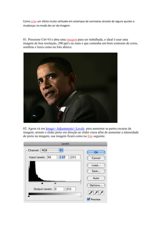 Como criar um efeito muito utilizado em estampas de camisetas através de alguns ajustes e
mudanças no modo de cor da imagem.



01. Pressione Ctrl+O e abra uma imagem para ser trabalhada, o ideal é usar uma
imagem de boa resolução, 200 ppi's ou mais e que contenha um bom contraste de cores,
sombras e luzes como na foto abaixo.




02. Agora vá em Image> Adjustments> Levels para aumentar as partes escuras da
imagem, arraste o slider preto em direção ao slider cinza afim de aumentar a intensidade
do preto na imagem, sua imagem ficará como na foto seguinte.
 