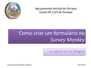 Agrupamento Vertical de Ourique
                                         Escola EB 2,3/S de Ourique




                 Como criar um formulário no
                              Survey Monkey
                                              … e colocá-lo no blogue


Literacias da Informação e Digitais                                     2012-2013
 